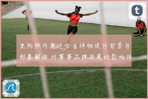 里约热内奥运会吉祥物设计背景与形象解读 对赛事品牌延展的影响评估