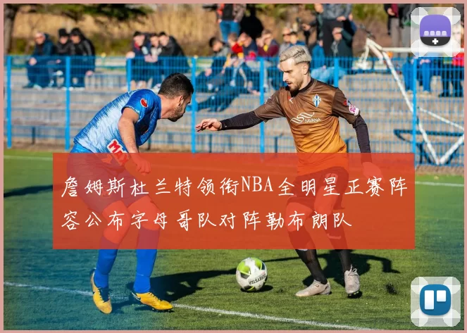 詹姆斯杜兰特领衔NBA全明星正赛阵容公布字母哥队对阵勒布朗队