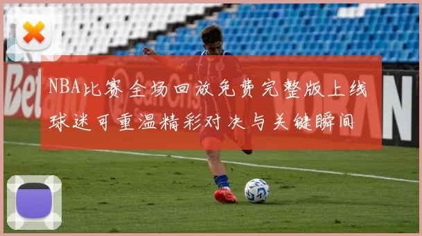 NBA比赛全场回放免费完整版上线 球迷可重温精彩对决与关键瞬间