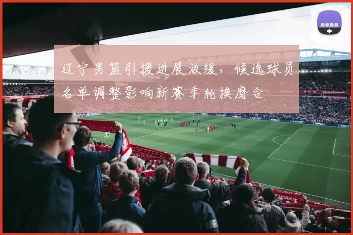 辽宁男篮引援进展放缓，候选球员名单调整影响新赛季轮换磨合