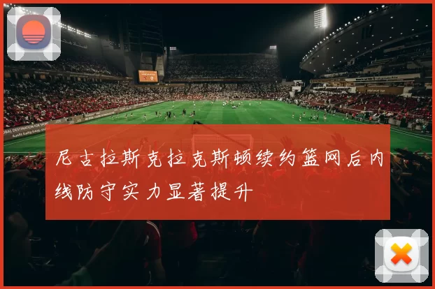 尼古拉斯克拉克斯顿续约篮网后内线防守实力显著提升