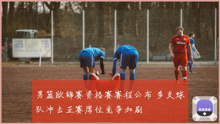男篮欧锦赛资格赛赛程公布 多支球队冲击正赛席位竞争加剧