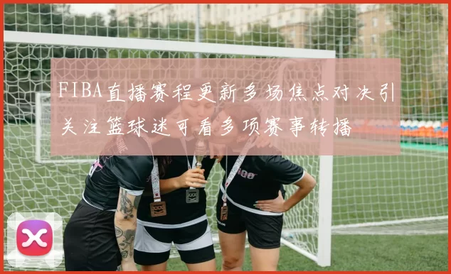 FIBA直播赛程更新多场焦点对决引关注篮球迷可看多项赛事转播