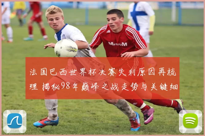 法国巴西世界杯决赛失利原因再梳理 揭秘98年巅峰之战走势与关键细节