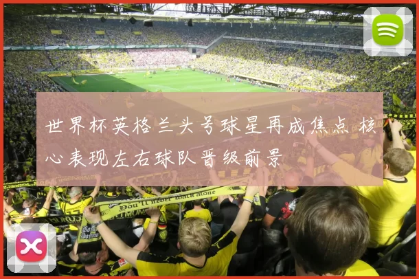 世界杯英格兰头号球星再成焦点 核心表现左右球队晋级前景