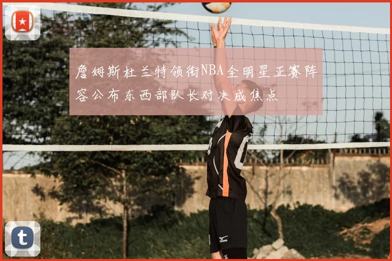 詹姆斯杜兰特领衔NBA全明星正赛阵容公布东西部队长对决成焦点