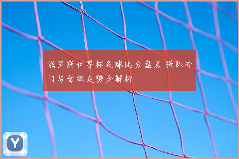 俄罗斯世界杯足球比分盘点 强队冷门与晋级走势全解析
