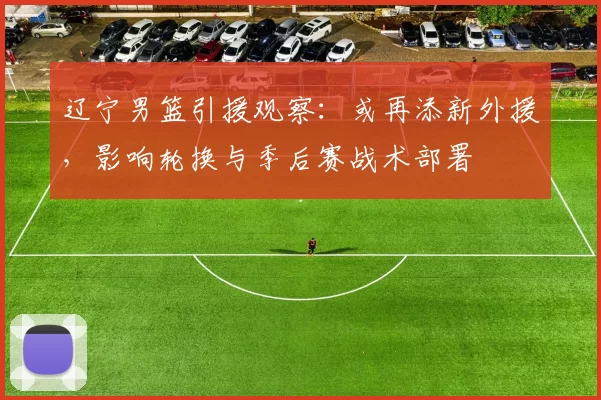 辽宁男篮引援观察：或再添新外援，影响轮换与季后赛战术部署