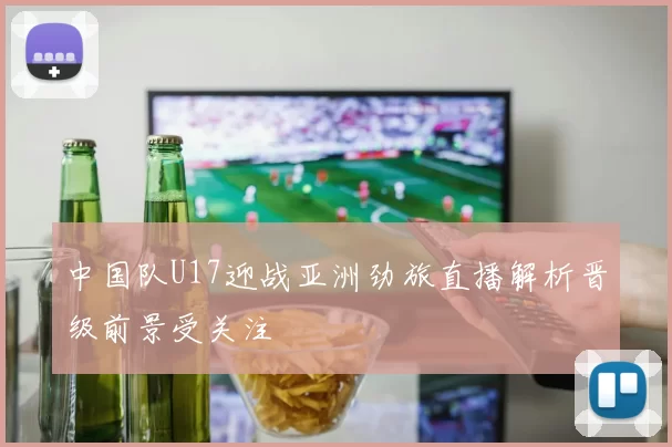 中国队U17迎战亚洲劲旅直播解析晋级前景受关注