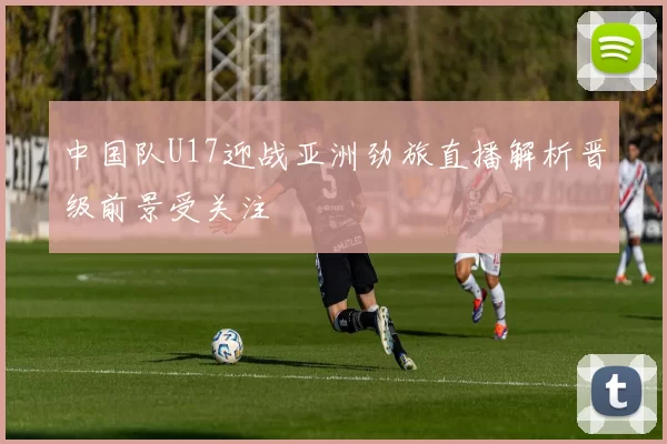 中国队U17迎战亚洲劲旅直播解析晋级前景受关注