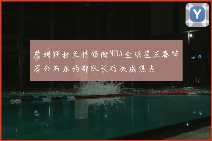 詹姆斯杜兰特领衔NBA全明星正赛阵容公布东西部队长对决成焦点