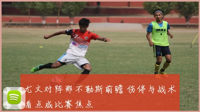 尤文对阵那不勒斯前瞻 伤停与战术看点成比赛焦点