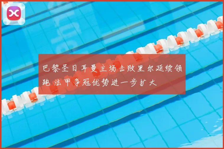 巴黎圣日耳曼主场击败里尔延续领跑 法甲争冠优势进一步扩大