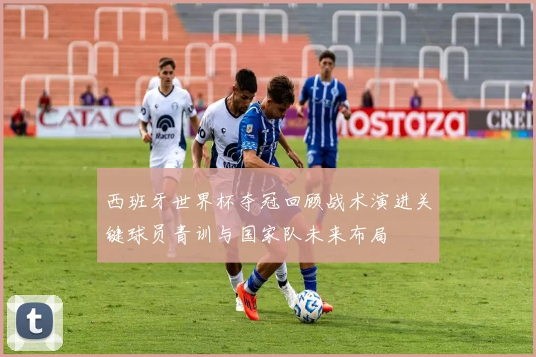 西班牙世界杯夺冠回顾战术演进关键球员青训与国家队未来布局