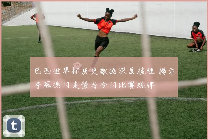 巴西世界杯历史数据深度梳理 揭示夺冠热门走势与冷门比赛规律