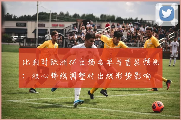 比利时欧洲杯出场名单与首发预测:核心锋线调整对出线形势影响