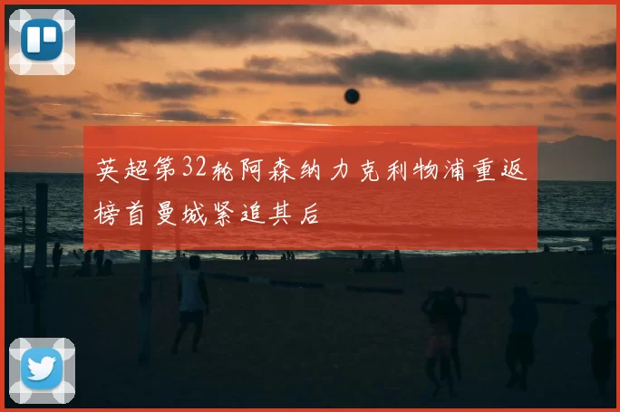 英超第32轮阿森纳力克利物浦重返榜首曼城紧追其后