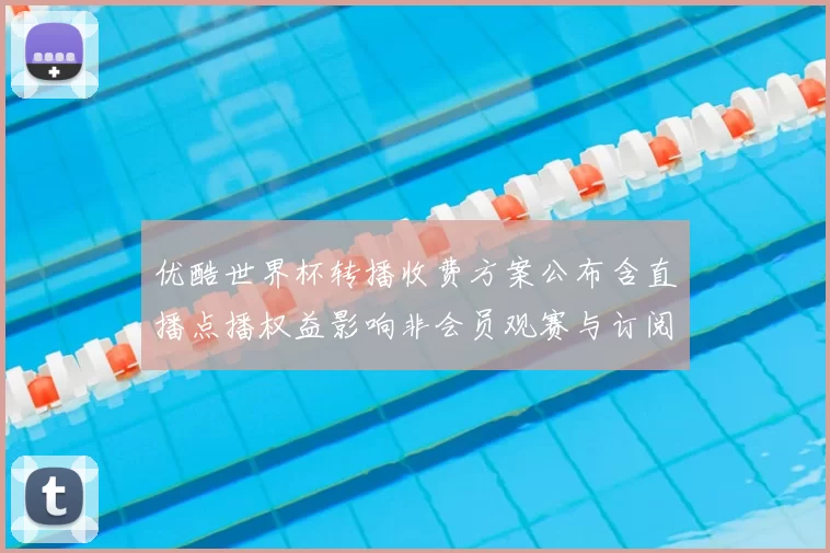 优酷世界杯转播收费方案公布含直播点播权益影响非会员观赛与订阅决策