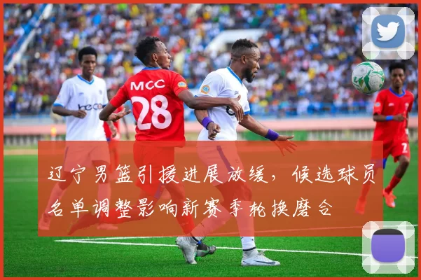 辽宁男篮引援进展放缓，候选球员名单调整影响新赛季轮换磨合