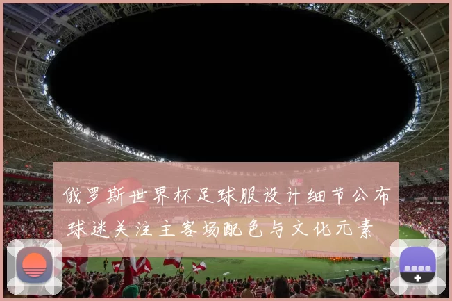 俄罗斯世界杯足球服设计细节公布 球迷关注主客场配色与文化元素