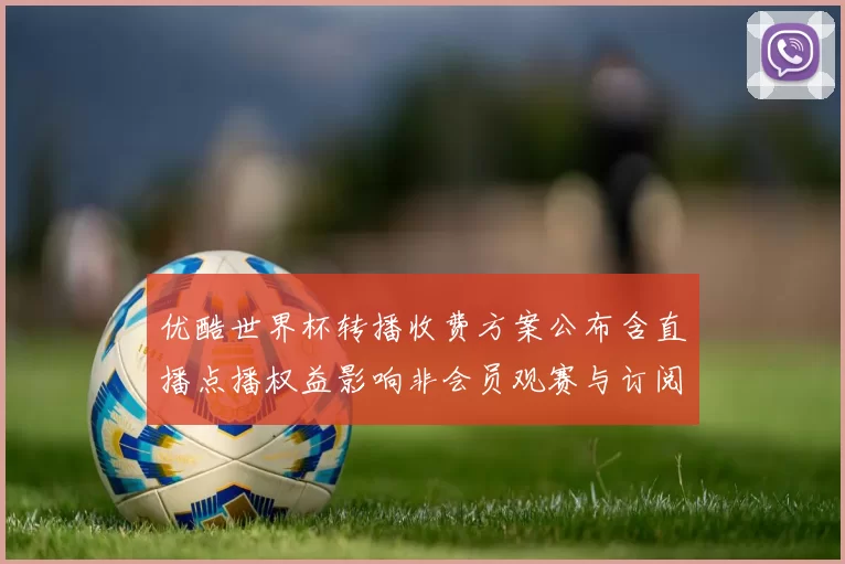 优酷世界杯转播收费方案公布含直播点播权益影响非会员观赛与订阅决策