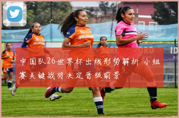 中国队26世界杯出线形势解析 小组赛关键战将决定晋级前景