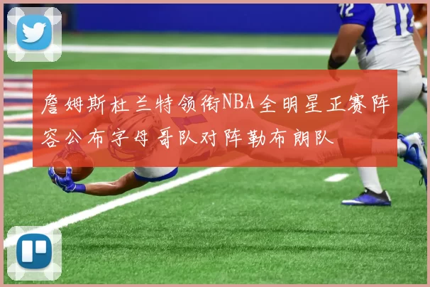 詹姆斯杜兰特领衔NBA全明星正赛阵容公布字母哥队对阵勒布朗队